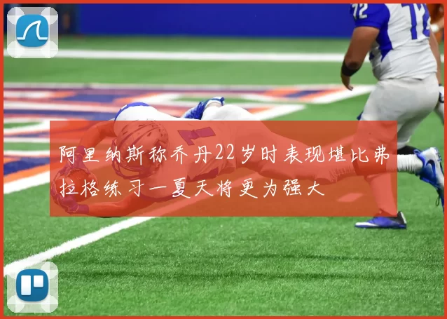 阿里纳斯称乔丹22岁时表现堪比弗拉格练习一夏天将更为强大